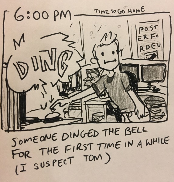 6:00PM: time to go home. someone dinged the bell for the first time in a while (i suspect tom). the bell is a literal service/call bell on somebody's desk deep in dev territory. the dinger holds a neutral expression and leans way too far over to ding it from way too far away.