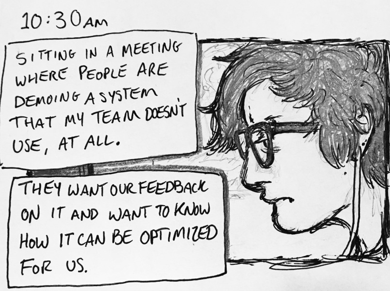 sitting in a meeting where people are demoing a system that my team doesn't use, at all. they want our feedback on it and want to know how it can be optimized for us.