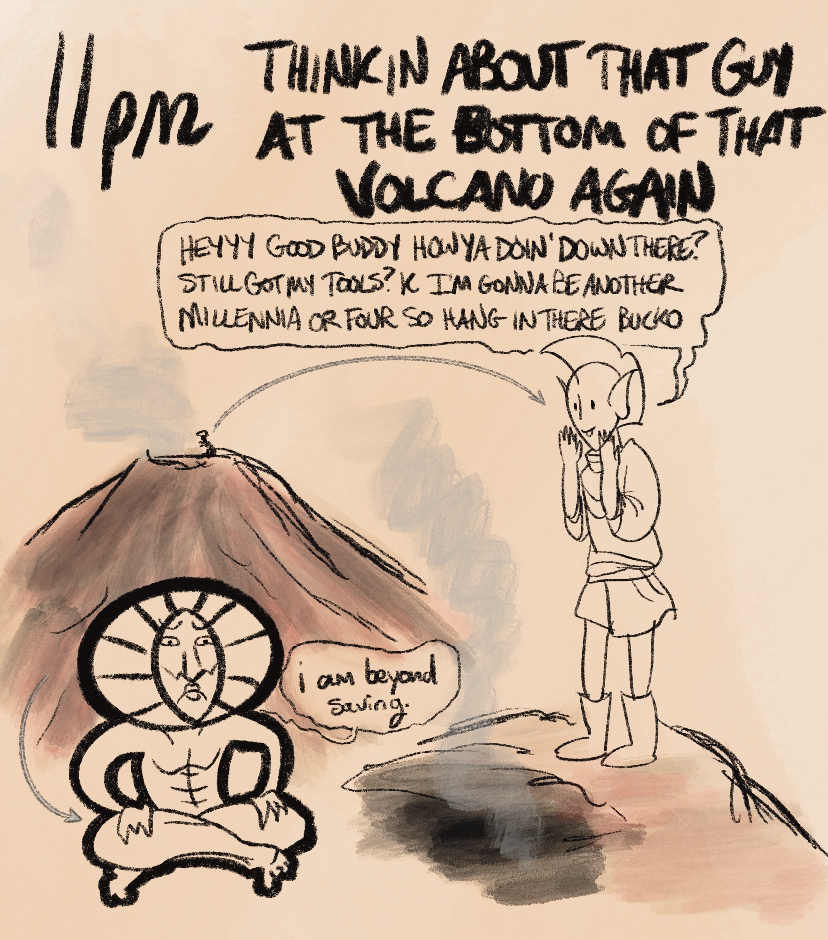 digital drawing with the caption “11pm: thinkin about that guy in the bottom of that volcano again.” pictured is a cross-section of red mountain, the volcano from the game morrowind. on top of the mountain is nerevar, seeming to yell down into it. nerevar is an elf and he appears quite chipper as he cups his hands around his mouth to yell. inside the volcano is dagoth ur, sitting cross-legged with a big frown on his face. he is emaciated and creepy-looking, wearing a giant gold headdress with the sad-face apparently sculpted into it. nerevar shouts, “heyyy good buddy how ya doin' down there? still got my tools? k i'm gonna be another millennia or four so hang in there bucko” dagoth replies, seemingly only to himself, “i am beyond saving.”