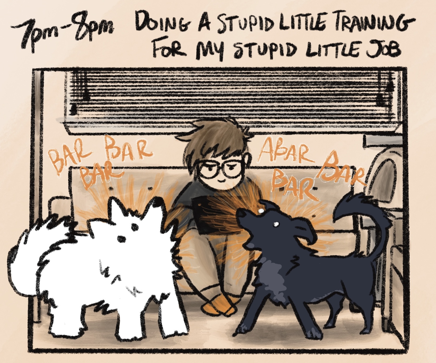 digital comic with caption: “7pm-8pm: doing a stupid little training for my stupid little job.” i'm sitting on a couch in my basement, looking annoyed and plunking away at a laptop while kissy (a fluffy white samoyed) and oakley (a black and gray blue heeler/lab mix) bark incessantly at each other. they are drawn very loosely and look ridiculous as they have a playfully-agitated conversation consisting of “BAR BAR BAR” “ABAR BAR BAR”